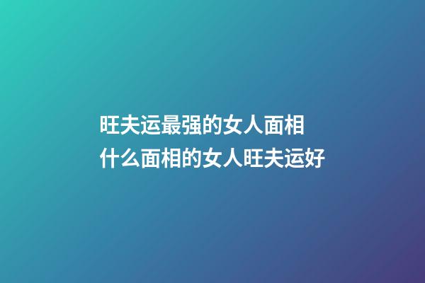 旺夫运最强的女人面相 什么面相的女人旺夫运好